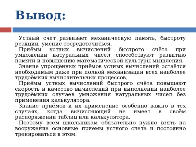 Вывод:  Устный счет развивает механическую память, быстроту реакции, умение сосредоточиться. Приёмы устных вычислений быстрого счёта при умножении натуральных чисел способствуют развитию памяти и повышению математической культуры мышления. Знание упрощённых приёмов устных вычислений остаётся необходимым даже при полной механизации всех наиболее трудоёмких вычислительных процессов. Приёмы устных вычислений быстрого счёта повышают скорость и качество вычислений при выполнении наиболее трудоёмких случаев умножения натуральных чисел без применения калькулятора. Знание приёмов и их применение особенно важно в тех случаях, когда вычисляющий не имеет в своём распоряжении таблиц или калькулятора. Поэтому всем школьникам обязательно нужно взять на вооружение основные приемы устного счета и постоянно тренироваться в этом. 
