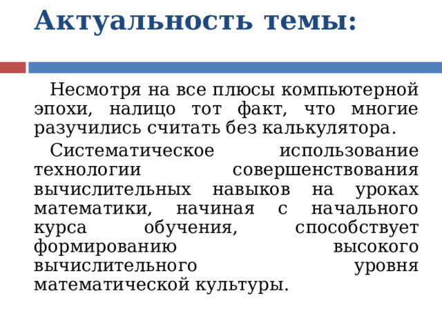 Актуальность темы:   Несмотря на все плюсы компьютерной эпохи, налицо тот факт, что многие разучились считать без калькулятора. Систематическое использование технологии совершенствования вычислительных навыков на уроках математики, начиная с начального курса обучения, способствует формированию высокого вычислительного уровня математической культуры. 