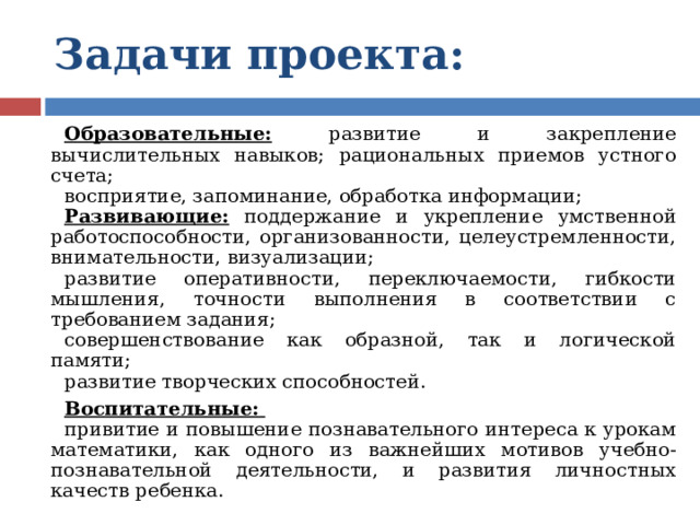 Задачи проекта:  Образовательные: развитие и закрепление вычислительных навыков; рациональных приемов устного счета; восприятие, запоминание, обработка информации; Развивающие: поддержание и укрепление умственной работоспособности, организованности, целеустремленности, внимательности, визуализации; развитие оперативности, переключаемости, гибкости мышления, точности выполнения в соответствии с требованием задания; совершенствование как образной, так и логической памяти; развитие творческих способностей. Воспитательные:  привитие и повышение познавательного интереса к урокам математики, как одного из важнейших мотивов учебно-познавательной деятельности, и развития личностных качеств ребенка. 