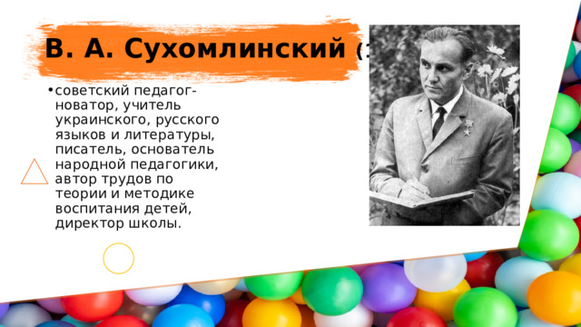 В. А. Сухомлинский (1918-1970) советский педагог-новатор, учитель украинского, русского языков и литературы, писатель, основатель народной педагогики, автор трудов по теории и методике воспитания детей, директор школы. 
