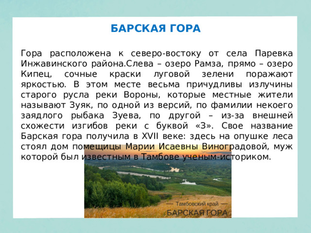 БАРСКАЯ ГОРА Гора расположена к северо-востоку от села Паревка Инжавинского района.Слева – озеро Рамза, прямо – озеро Кипец, сочные краски луговой зелени поражают яркостью. В этом месте весьма причудливы излучины старого русла реки Вороны, которые местные жители называют Зуяк, по одной из версий, по фамилии некоего заядлого рыбака Зуева, по другой – из-за внешней схожести изгибов реки с буквой «З». Свое название Барская гора получила в XVII веке: здесь на опушке леса стоял дом помещицы Марии Исаевны Виноградовой, муж которой был известным в Тамбове ученым-историком.  