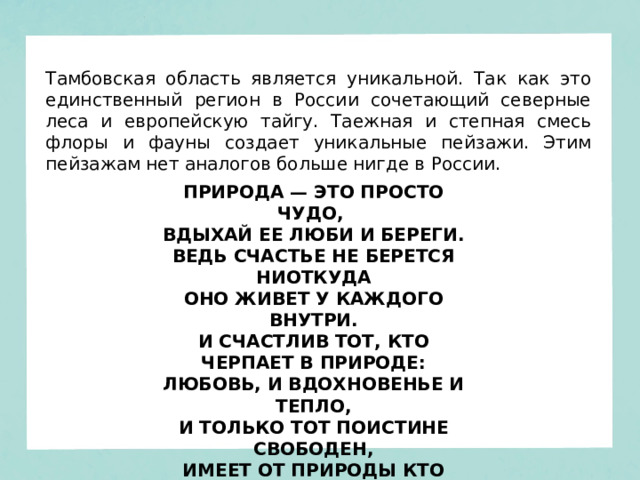 Тамбовская область является уникальной. Так как это единственный регион в России сочетающий северные леса и европейскую тайгу. Таежная и степная смесь флоры и фауны создает уникальные пейзажи. Этим пейзажам нет аналогов больше нигде в России. ПРИРОДА — ЭТО ПРОСТО ЧУДО,   ВДЫХАЙ ЕЕ ЛЮБИ И БЕРЕГИ.  ВЕДЬ СЧАСТЬЕ НЕ БЕРЕТСЯ НИОТКУДА  ОНО ЖИВЕТ У КАЖДОГО ВНУТРИ.  И СЧАСТЛИВ ТОТ, КТО ЧЕРПАЕТ В ПРИРОДЕ:  ЛЮБОВЬ, И ВДОХНОВЕНЬЕ И ТЕПЛО,  И ТОЛЬКО ТОТ ПОИСТИНЕ СВОБОДЕН,  ИМЕЕТ ОТ ПРИРОДЫ КТО КРЫЛО. 