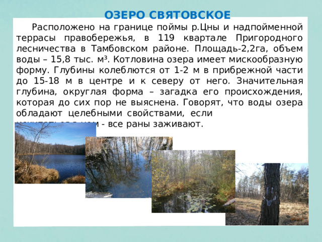 ОЗЕРО СВЯТОВСКОЕ Расположено на границе поймы р.Цны и надпойменной террасы правобережья, в 119 квартале Пригородного лесничества в Тамбовском районе.  Площадь-2,2га, объем воды – 15,8 тыс. м³. Котловина озера имеет мискообразную форму. Глубины колеблются от 1-2 м в прибрежной части до 15-18 м в центре и к северу от него. Значительная глубина, округлая форма – загадка его происхождения, которая до сих пор не выяснена. Говорят, что воды озера обладают целебными свойствами, если искупаться в нем - все раны заживают. 