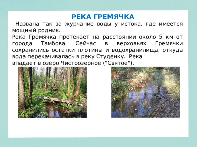 РЕКА ГРЕМЯЧКА  Названа так за журчание воды у истока, где имеется мощный родник. Река Гремячка протекает на расстоянии около 5 км от города Тамбова. Сейчас в верховьях Гремячки сохранились остатки плотины и водохранилища, откуда вода перекачивалась в реку Студенку. Река впадает в озеро Чистоозерное (