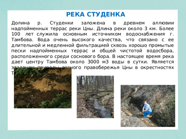 РЕКА СТУДЕНКА Долина р. Студенки заложена в древнем аллювии надпойменных террас реки Цны. Длина реки около 3 км. Более 100 лет  служила основным источником водоснабжения г. Тамбова. Вода очень высокого качества, что связано с ее длительной и медленной фильтрацией сквозь хорошо промытые пески надпойменных террас и общей чистотой водосбора, расположенного среди соснового бора. В настоящее время река дает центру Тамбова около 3000 м3 воды в сутки. Является эталоном природы лесного правобережья Цны в окрестностях Тамбова. 