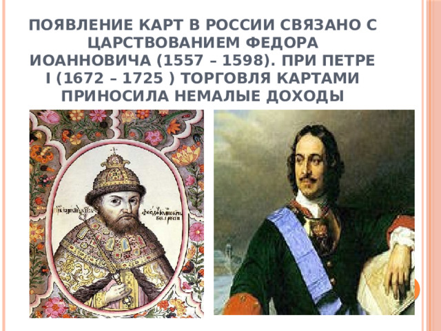 Появление карт в России связано с царствованием Федора Иоанновича (1557 – 1598). При Петре I (1672 – 1725 ) торговля картами приносила немалые доходы 