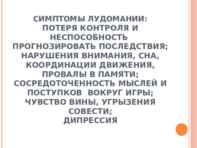 СИМПТОМЫ ЛУДОМАНИИ:  ПОТЕРЯ КОНТРОЛЯ И НЕСПОСОБНОСТЬ ПРОГНОЗИРОВАТЬ ПОСЛЕДСТВИЯ;  НАРУШЕНИЯ ВНИМАНИЯ, СНА, КООРДИНАЦИИ ДВИЖЕНИЯ, ПРОВАЛЫ В ПАМЯТИ;  СОСРЕДОТОЧЕННОСТЬ МЫСЛЕЙ И ПОСТУПКОВ ВОКРУГ ИГРЫ;  ЧУВСТВО ВИНЫ, УГРЫЗЕНИЯ СОВЕСТИ;  ДИПРЕССИЯ   