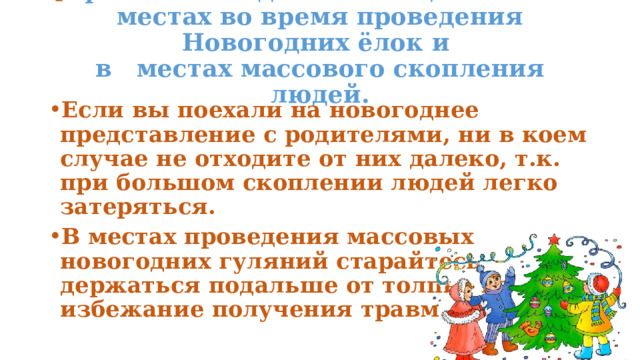  Правила поведения в общественных местах во время проведения Новогодних ёлок и  в местах массового скопления людей.   Если вы поехали на новогоднее представление с родителями, ни в коем случае не отходите от них далеко, т.к. при большом скоплении людей легко затеряться. В местах проведения массовых новогодних гуляний старайтесь держаться подальше от толпы, во избежание получения травм.  