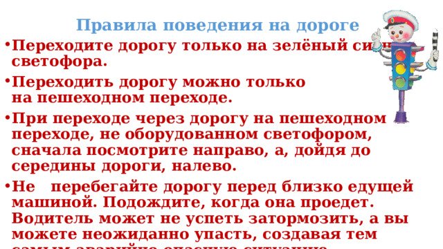 Правила поведения на дороге Переходите дорогу только на зелёный сигнал светофора. Переходить дорогу можно только  на пешеходном переходе.  При переходе через дорогу на пешеходном переходе, не оборудованном светофором,  сначала посмотрите направо, а, дойдя до  середины дороги, налево. Не перебегайте дорогу перед близко едущей машиной. Подождите, когда она проедет. Водитель может не успеть затормозить, а вы можете неожиданно упасть, создавая тем самым аварийно опасную ситуацию.  