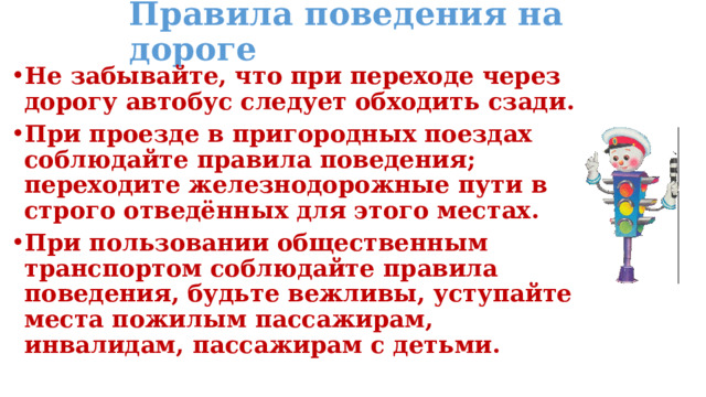 Правила поведения на дороге Не забывайте, что при переходе через дорогу автобус следует обходить сзади. При проезде в пригородных поездах соблюдайте правила поведения; переходите железнодорожные пути в строго отведённых для этого местах. При пользовании общественным транспортом соблюдайте правила поведения, будьте вежливы, уступайте места пожилым пассажирам, инвалидам, пассажирам с детьми. 