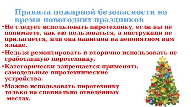 Правила пожарной безопасности во время новогодних праздников Не следует использовать пиротехнику, если вы не понимаете, как ею пользоваться, а инструкции не прилагается, или она написана на непонятном вам языке. Нельзя ремонтировать и вторично использовать не сработавшую пиротехнику. Категорически запрещается применять самодельные пиротехнические  устройства. Можно использовать пиротехнику  только на специально отведённых  местах.  