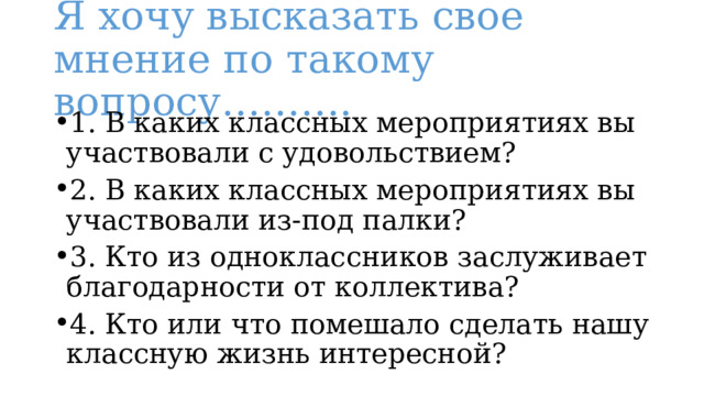 Я хочу высказать свое мнение по такому вопросу………. 1. В каких классных мероприятиях вы участвовали с удовольствием? 2. В каких классных мероприятиях вы участвовали из-под палки? 3. Кто из одноклассников заслуживает благодарности от коллектива? 4. Кто или что помешало сделать нашу классную жизнь интересной? 