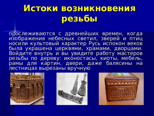 Истоки возникновения резьбы прослеживаются с древнейших времен, когда изображения небесных светил, зверей и птиц носили культовый характер Русь испокон веков была украшена церквями, храмами, дворцами. Войдите внутрь и вы увидите работу мастеров резьбы по дереву: иконостасы, киоты, мебель, рамы для картин, двери, даже балясины на лестницах вырезаны вручную 
