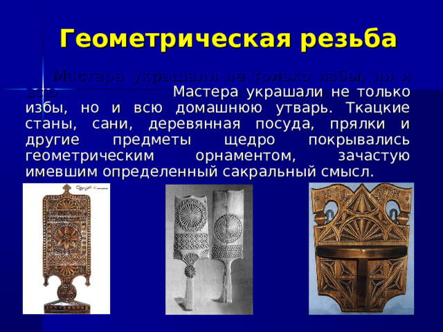 Геометрическая резьба  Мастера украшали не только избы, ни и всю Мастера украшали не только избы, но и всю домашнюю утварь. Ткацкие станы, сани, деревянная посуда, прялки и другие предметы щедро покрывались геометрическим орнаментом, зачастую имевшим определенный сакральный смысл. 