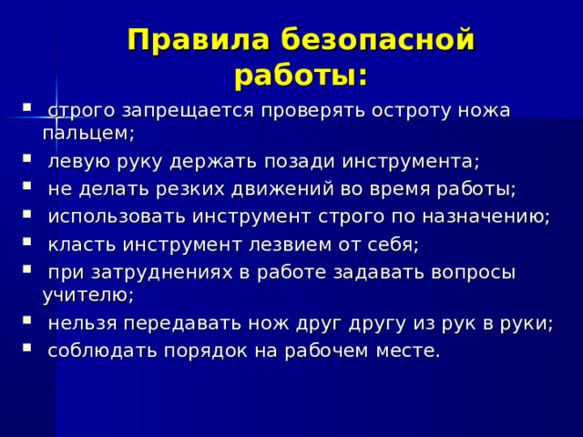 Правила безопасной работы:  строго запрещается проверять остроту ножа пальцем;  левую руку держать позади инструмента;  не делать резких движений во время работы;  использовать инструмент строго по назначению;  класть инструмент лезвием от себя;  при затруднениях в работе задавать вопросы учителю;  нельзя передавать нож друг другу из рук в руки;  соблюдать порядок на рабочем месте.   