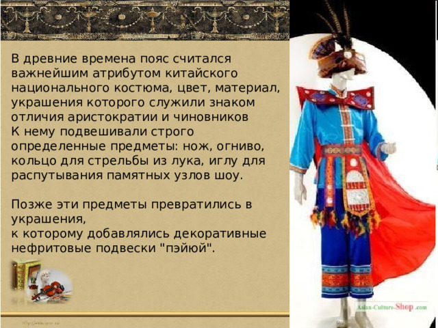 В древние времена пояс считался важнейшим атрибутом китайского национального костюма , цвет, материал, украшения которого служили знаком отличия аристократии и чиновников К нему подвешивали строго определенные предметы: нож, огниво, кольцо для стрельбы из лука, иглу для распутывания памятных узлов шоу. Позже эти предметы превратились в украшения, к которому добавлялись декоративные нефритовые подвески 