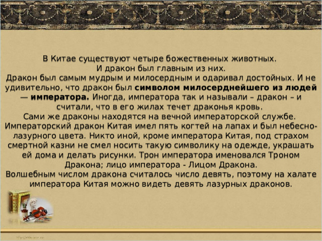 В Китае существуют четыре божественных животных.  И дракон был главным из них.  Дракон был самым мудрым и милосердным и одаривал достойных. И не удивительно, что дракон был символом милосерднейшего из людей — императора. Иногда, императора так и называли – дракон – и считали, что в его жилах течет драконья кровь.  Сами же драконы находятся на вечной императорской службе.  Императорский дракон Китая имел пять когтей на лапах и был небесно-лазурного цвета. Никто иной, кроме императора Китая, под страхом смертной казни не смел носить такую символику на одежде, украшать ей дома и делать рисунки. Трон императора именовался Троном Дракона; лицо императора - Лицом Дракона.  Волшебным числом дракона считалось число девять, поэтому на халате императора Китая можно видеть девять лазурных драконов. 