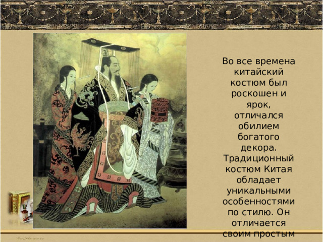  Во все времена китайский костюм был роскошен и ярок, отличался обилием богатого декора. Традиционный костюм Китая обладает уникальными особенностями по стилю. Он отличается своим простым кроем и многослойностью. 
