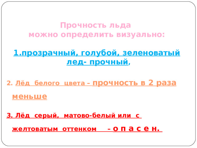   Прочность льда можно определить визуально:  1. прозрачный, голубой, зеленоватый лед- прочный ,  2. Лёд белого цвета – прочность в 2 раза меньше  3. Лёд серый, матово-белый или с желтоватым оттенком – о п а с е н.  