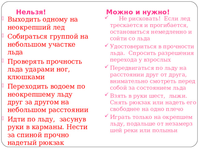  Нельзя! Можно и нужно! Выходить одному на неокрепший лед Собираться группой на небольшом участке льда Проверять прочность льда ударами ног, клюшками Переходить водоем по неокрепшему льду друг за другом на небольшом расстоянии Идти по льду,  засунув руки в карманы. Нести за спиной прочно надетый рюкзак  Не рисковать!  Если лед трескается и прогибается, остановиться немедленно и сойти со льда Удостовериться в прочности льда.  Спросить разрешения перехода у взрослых Передвигаться по льду на расстоянии друг от друга, внимательно смотреть перед собой за состоянием льда Взять в руки шест,  лыжи. Снять рюкзак или надеть его свободнее на одно плечо Играть только на окрепшем льду, подальше от незамерз­шей реки или полыньи 