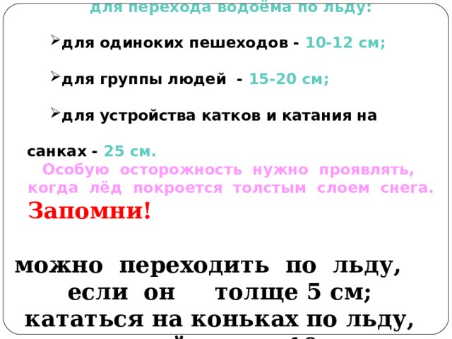Безопасная толщина льда для перехода водоёма по льду: для одиноких пешеходов - 10-12 см; для группы людей - 15-20 см; для устройства катков и катания на санках - 25 см. для одиноких пешеходов - 10-12 см; для группы людей - 15-20 см; для устройства катков и катания на санках - 25 см. Особую осторожность нужно проявлять, когда лёд покроется толстым слоем снега. Запомни! можно  переходить  по  льду,    если  он   толще 5 см; кататься на коньках по льду, который толще 10 см  