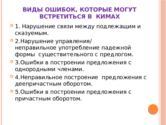 Виды ошибок, которые могут встретиться в КИМах 1. Нарушение связи между подлежащим и сказуемым. 2.Нарушение управления/  неправильное употребление падежной формы существительного с предлогом. 3.Ошибки в построении предложения с однородными членами. 4.Неправильное построение предложения с деепричастным оборотом. 5.Ошибки в построении предложения с причастным оборотом. 