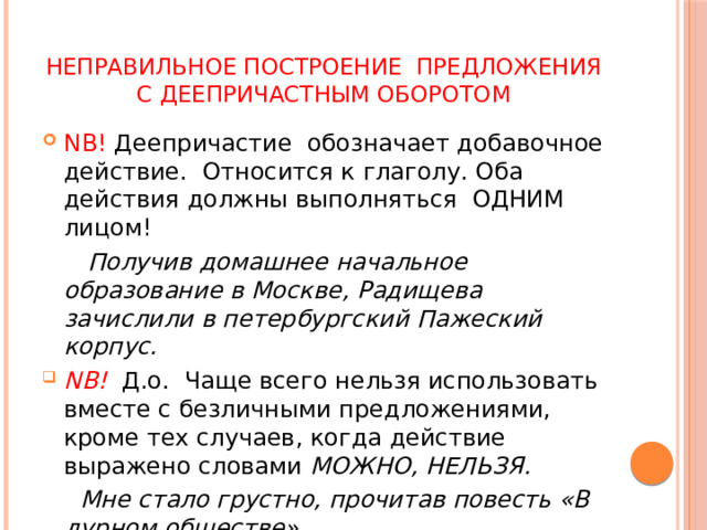 Неправильное построение предложения с деепричастным оборотом NB! Деепричастие обозначает добавочное действие. Относится к глаголу. Оба действия должны выполняться ОДНИМ лицом!  Получив домашнее начальное образование в Москве, Радищева зачислили в петербургский Пажеский корпус. NB!  Д.о. Чаще всего нельзя использовать вместе с безличными предложениями, кроме тех случаев, когда действие выражено словами МОЖНО, НЕЛЬЗЯ.  Мне стало грустно, прочитав повесть «В дурном обществе». 