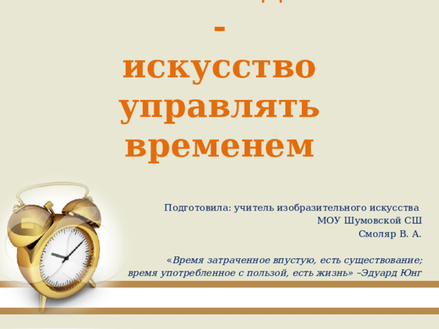 Тайм – менеджмент -  искусство управлять временем Подготовила: учитель изобразительного искусства МОУ Шумовской СШ Смоляр В. А. « Время затраченное впустую, есть существование;  время употребленное с пользой, есть жизнь» –Эдуард Юнг 