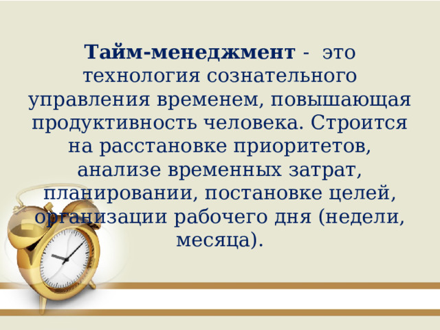 Тайм-менеджмент - это технология сознательного управления временем, повышающая продуктивность человека. Строится на расстановке приоритетов, анализе временных затрат, планировании, постановке целей, организации рабочего дня (недели, месяца). 