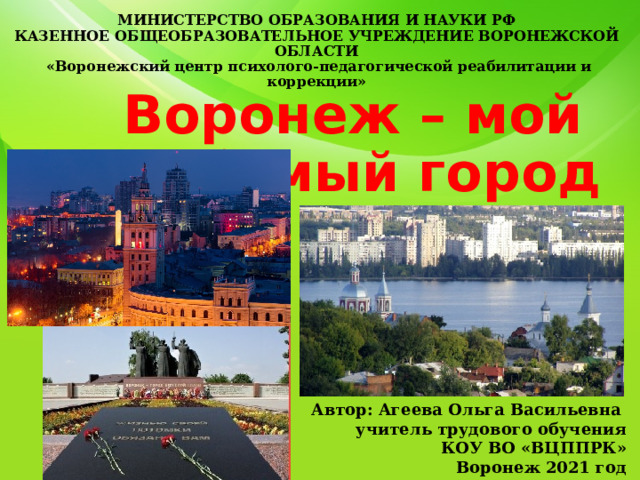 МИНИСТЕРСТВО ОБРАЗОВАНИЯ И НАУКИ РФ  КАЗЕННОЕ ОБЩЕОБРАЗОВАТЕЛЬНОЕ УЧРЕЖДЕНИЕ ВОРОНЕЖСКОЙ ОБЛАСТИ  «Воронежский центр психолого-педагогической реабилитации и коррекции»   Воронеж – мой любимый город Автор: Агеева Ольга Васильевна учитель трудового обучения КОУ ВО «ВЦППРК» Воронеж 2021 год 