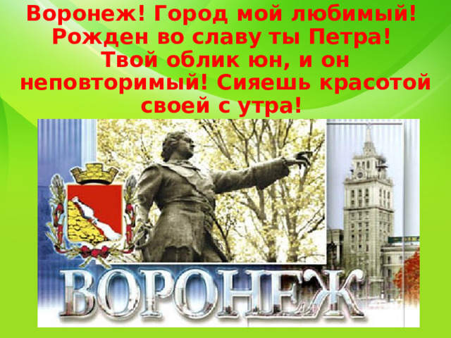 Воронеж! Город мой любимый!  Рожден во славу ты Петра!  Твой облик юн, и он неповторимый! Сияешь красотой своей с утра! 