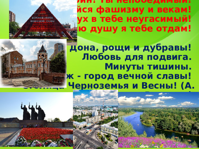    Мой город-воин! Ты непобедимый!  Не сдавшийся фашизму и векам!  России дух в тебе неугасимый!  Всю душу я тебе отдам!   Просторы Дона, рощи и дубравы!  Любовь для подвига.  Минуты тишины.  Воронеж - город вечной славы!  Столица Черноземья и Весны! (А. Воронин)  
