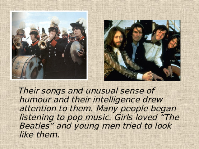  Their songs and unusual sense of humour and their intelligence drew attention to them. Many people began listening to pop music. Girls loved “The Beatles” and young men tried to look like them. 