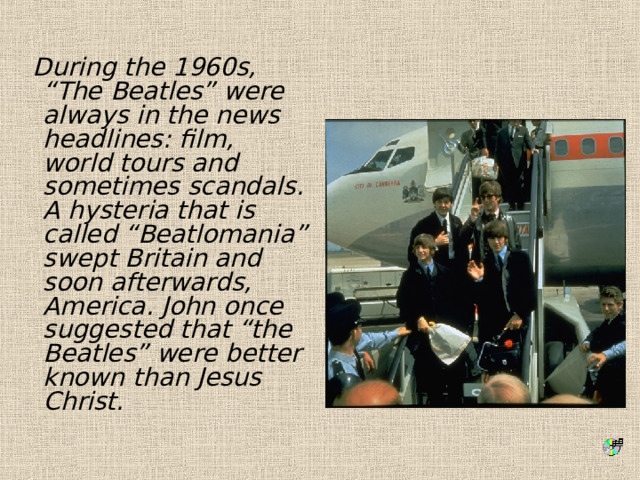  During the 1960s, “The Beatles” were always in the news headlines: film, world tours and sometimes scandals. A hysteria that is called “Beatlomania” swept Britain and soon afterwards, America. John once suggested that “the Beatles” were better known than Jesus Christ. 