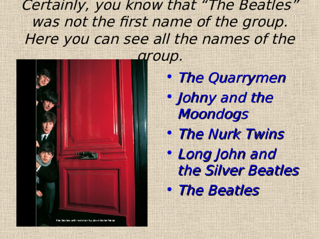 Certainly, you know that “The Beatles” was not the first name of the group. Here you can see all the names of the group. The Quarrymen Johny and the Moondogs The Nurk Twins Long John and the Silver Beatles The Beatles  