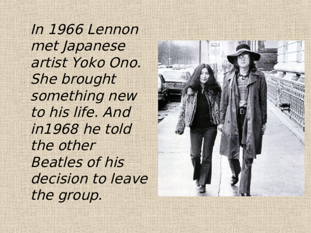  In 1966 Lennon met Japanese artist Yoko Ono. She brought something new to his life. And in1968 he told the other Beatles of his decision to leave the group. 