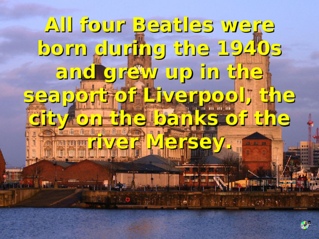 All four Beatles were born during the 1940s and grew up in the seaport of Liverpool, the city on the banks of the river Mersey. 