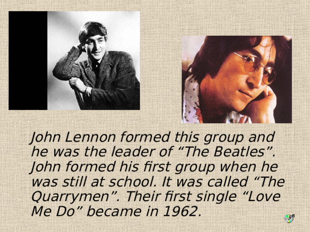  John Lennon formed this group and he was the leader of “The Beatles”. John formed his first group when he was still at school. It was called “The Quarrymen”. Their first single “Love Me Do” became in 1962. 