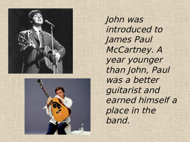  John was introduced to James Paul McCartney. A year younger than John, Paul was a better guitarist and earned himself a place in the band. 