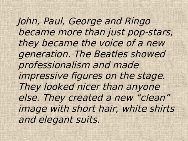  John, Paul, George and Ringo became more than just pop-stars, they became the voice of a new generation. The Beatles showed professionalism and made impressive figures on the stage. They looked nicer than anyone else. They created a new “clean” image with short hair, white shirts and elegant suits. 