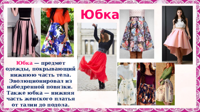 Юбка Юбка — предмет одежды, покрывающий нижнюю часть тела. Эволюционировал из набедренной повязки. Также юбка — нижняя часть женского платья от талии до подола. 