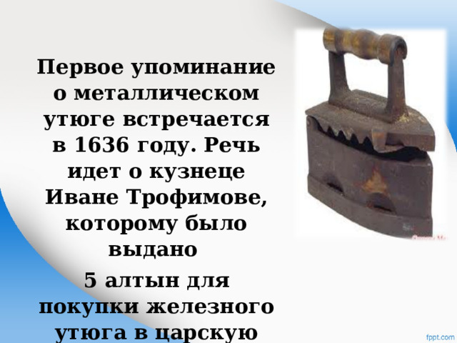 Первое упоминание о металлическом утюге встречается в 1636 году. Речь идет о кузнеце Иване Трофимове, которому было выдано 5 алтын для покупки железного утюга в царскую палату 