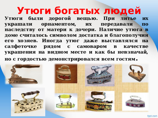 Утюги богатых людей Утюги были дорогой вещью. При литье их украшали орнаментом, их передавали по наследству от матери к дочери. Наличие утюга в доме считалось символом достатка и благополучия его хозяев. Иногда утюг даже выставлялся на салфеточке рядом с самоваром в качестве украшения на видном месте и как бы невзначай, но с гордостью демонстрировался всем гостям .  