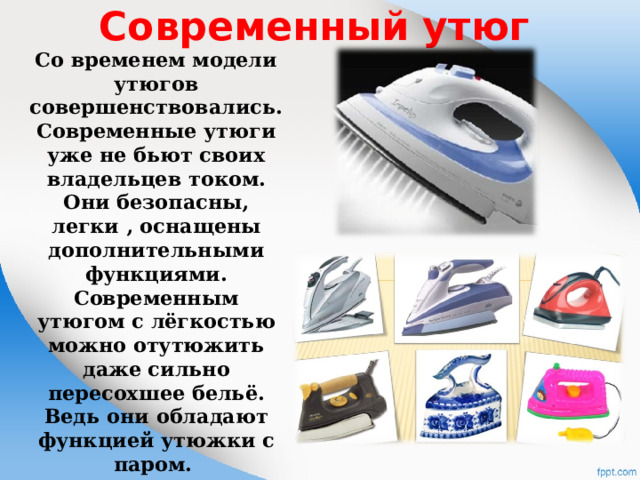 Современный утюг   Со временем модели утюгов совершенствовались. Современные утюги уже не бьют своих владельцев током. Они безопасны, легки , оснащены дополнительными функциями. Современным утюгом с лёгкостью можно отутюжить даже сильно пересохшее бельё. Ведь они обладают функцией утюжки с паром. 