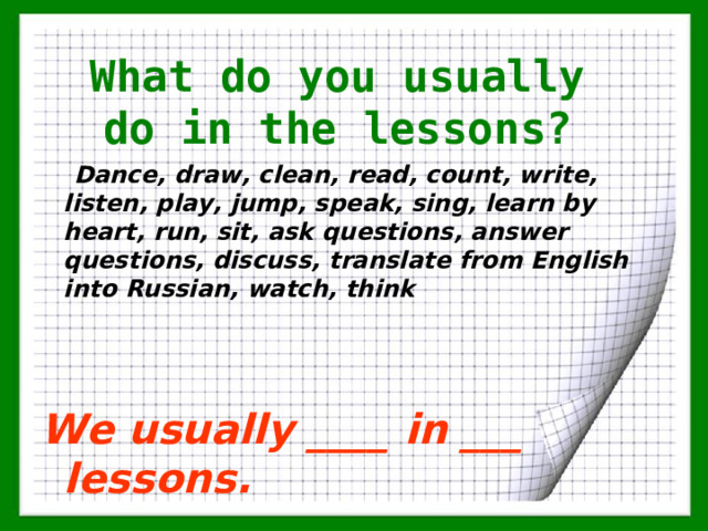 What do you usually do in the lessons ?  Dance, draw, clean, read, count, write, listen, play, jump, speak, sing, learn by heart, run, sit, ask questions, answer questions, discuss, translate from English into Russian, watch, think  We usually  ____ in ___ lessons.   