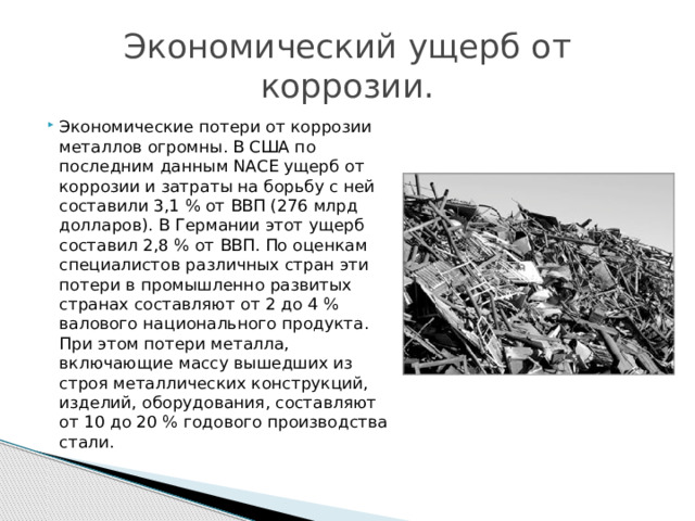 Экономический ущерб от коррозии. Экономические потери от коррозии металлов огромны. В США по последним данным NACE ущерб от коррозии и затраты на борьбу с ней составили 3,1 % от ВВП (276 млрд долларов). В Германии этот ущерб составил 2,8 % от ВВП. По оценкам специалистов различных стран эти потери в промышленно развитых странах составляют от 2 до 4 % валового национального продукта. При этом потери металла, включающие массу вышедших из строя металлических конструкций, изделий, оборудования, составляют от 10 до 20 % годового производства стали. 