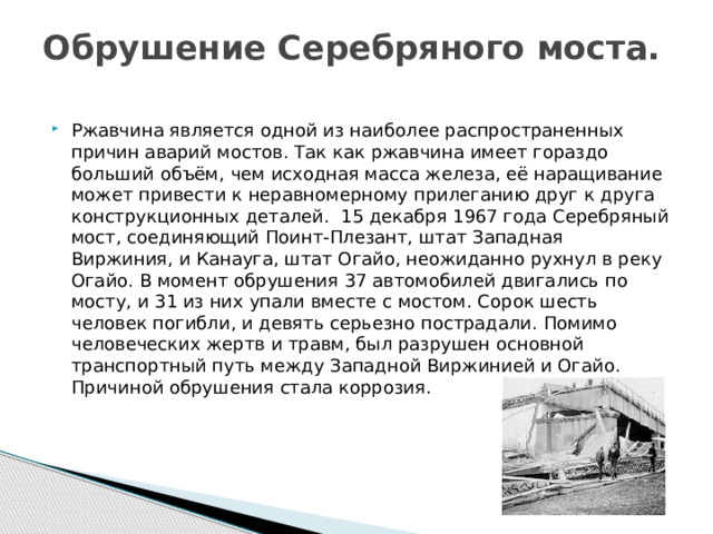 Обрушение Серебряного моста.   Ржавчина является одной из наиболее распространенных причин аварий мостов. Так как ржавчина имеет гораздо больший объём, чем исходная масса железа, её наращивание может привести к неравномерному прилеганию друг к друга конструкционных деталей.  15 декабря 1967 года Серебряный мост, соединяющий Поинт-Плезант, штат Западная Виржиния, и Канауга, штат Огайо, неожиданно рухнул в реку Огайо. В момент обрушения 37 автомобилей двигались по мосту, и 31 из них упали вместе с мостом. Сорок шесть человек погибли, и девять серьезно пострадали. Помимо человеческих жертв и травм, был разрушен основной транспортный путь между Западной Виржинией и Огайо. Причиной обрушения стала коррозия. 