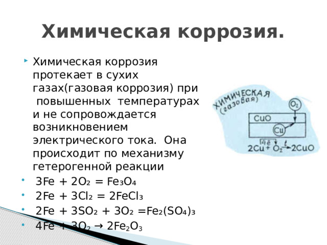 Химическая коррозия. Химическая коррозия протекает в сухих газах(газовая коррозия) при повышенных температурах и не сопровождается возникновением электрического тока. Она происходит по механизму гетерогенной реакции 3Fe + 2O₂ = Fe₃O₄ 2Fe + 3Cl₂ = 2FeCl₃ 2Fe + 3SO₂ + 3O₂ =Fe₂(SO₄)₃ 4Fe + 3O 2 → 2Fe 2 O 3 