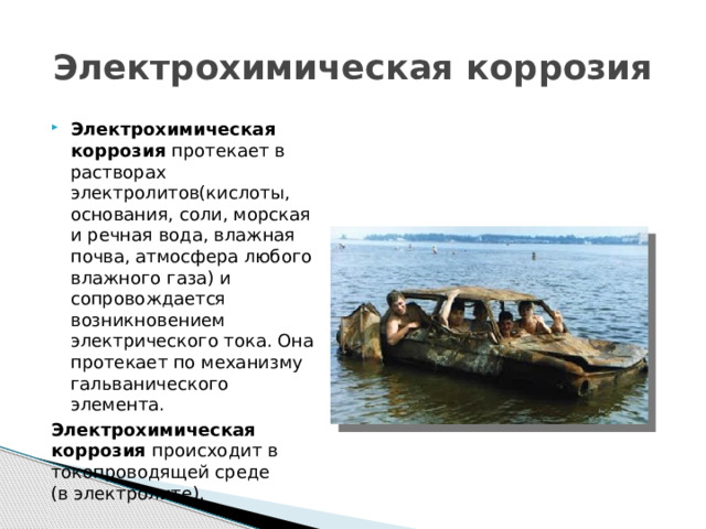 Электрохимическая коррозия Электрохимическая коррозия протекает в растворах электролитов(кислоты, основания, соли, морская и речная вода, влажная почва, атмосфера любого влажного газа) и сопровождается возникновением электрического тока. Она протекает по механизму гальванического элемента. Электрохимическая коррозия происходит в токопроводящей среде  (в электролите). 