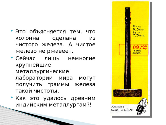 Это объясняется тем, что колонна сделана из чистого железа. А чистое железо не ржавеет. Сейчас лишь немногие крупнейшие металлургические лаборатории мира могут получить граммы железа такой чистоты. Как это удалось древним индийским металлургам?! 